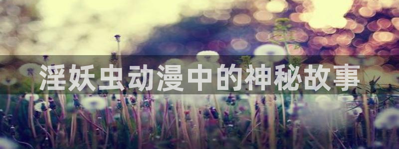 age专注动漫的门户网站：淫妖虫动漫中的神秘故事