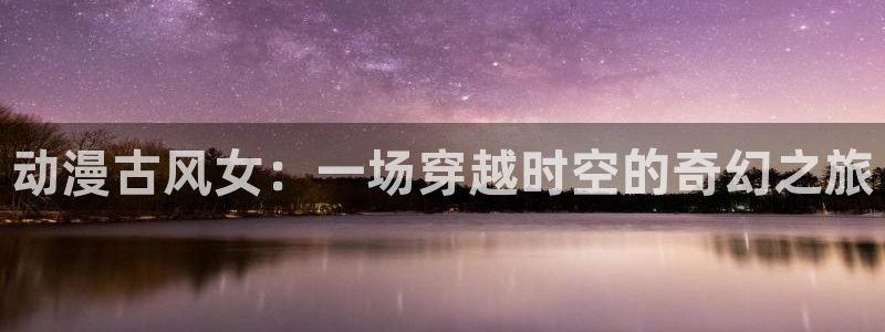age动漫网官网入口：动漫古风女：一场穿越时空的奇幻之旅