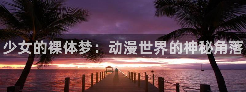 colomanage漫画官网：少女的裸体梦：动漫世界的神秘角落